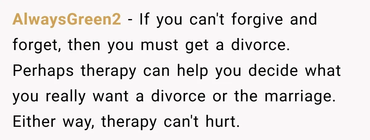 AlwaysGreen2 − If you can't forgive and forget, then you must get a divorce. Perhaps therapy can help you decide what you really want a divorce or the marriage. Either...