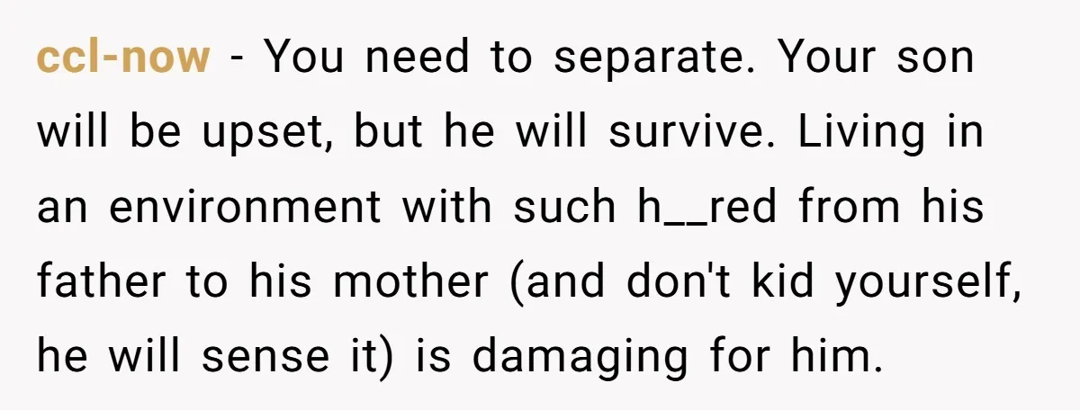 ccl-now − You need to separate. Your son will be upset, but he will survive. Living in an environment with such h__red from his father to his mother (and don't...
