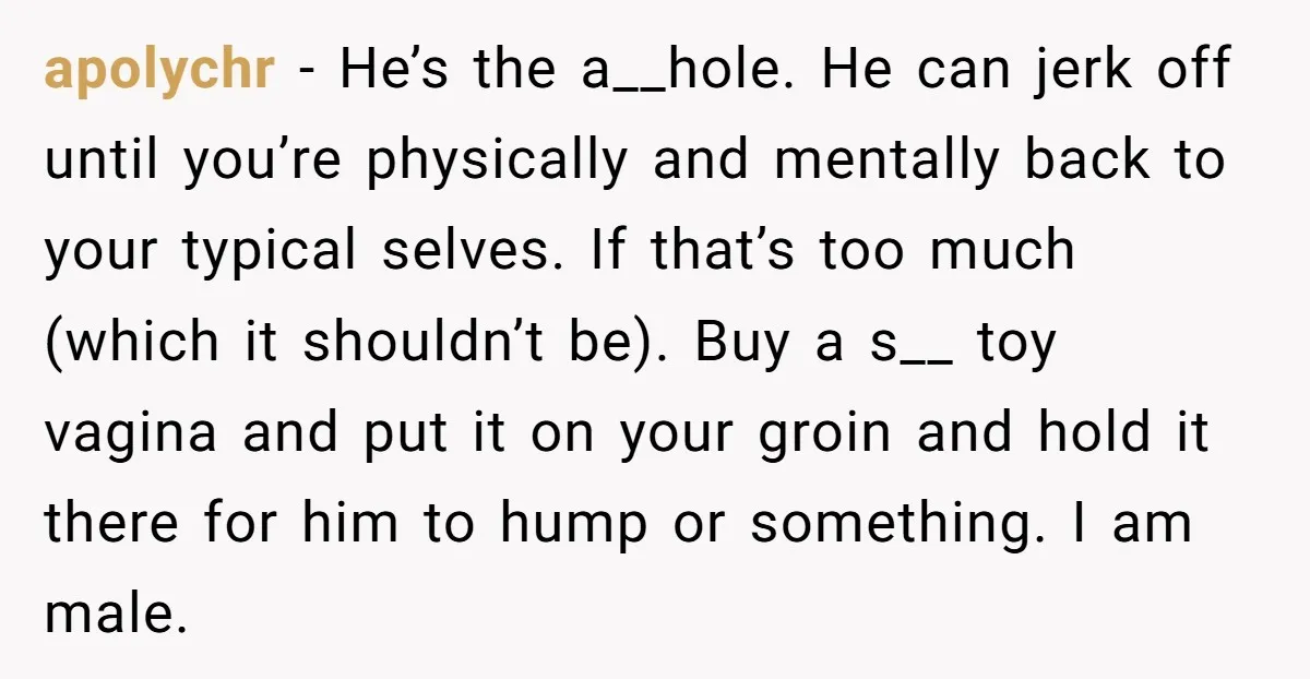 apolychr − He’s the a__hole. He can jerk off until you’re physically and mentally back to your typical selves. If that’s too much (which it shouldn’t be). Buy a s__...