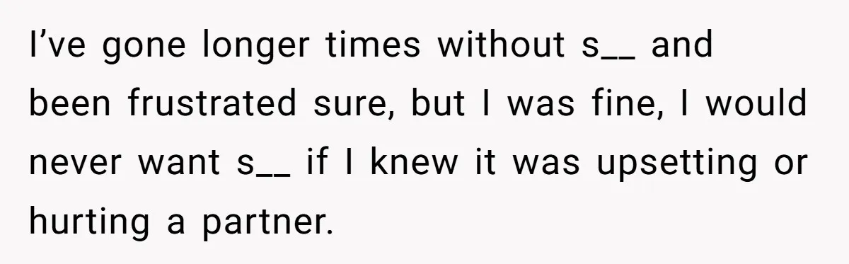 I’ve gone longer times without s__ and been frustrated sure, but I was fine, I would never want s__ if I knew it was upsetting or hurting a partner.