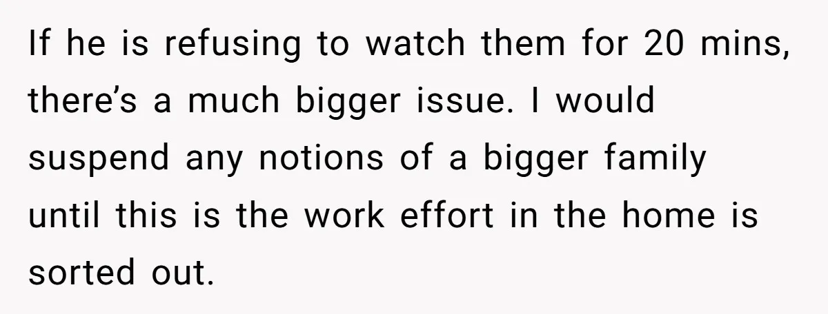 If he is refusing to watch them for 20 mins, there’s a much bigger issue. I would suspend any notions of a bigger family until this is the work effort...
