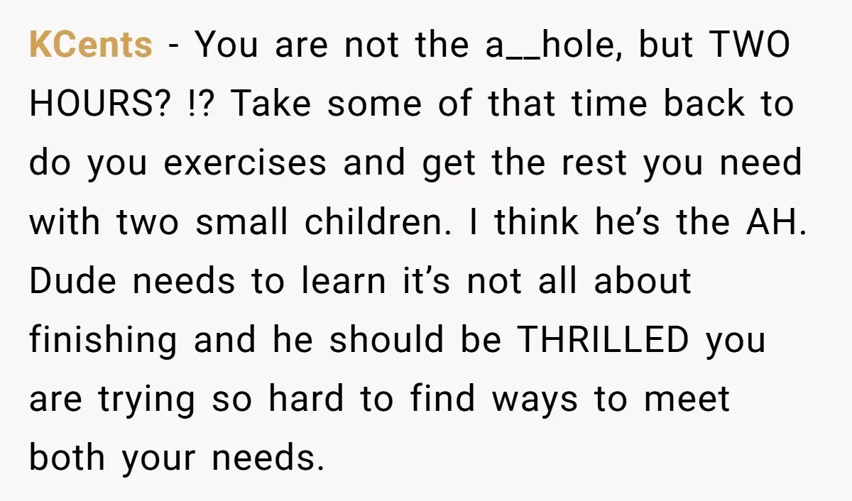 KCents − You are not the a__hole, but TWO HOURS? !? Take some of that time back to do you exercises and get the rest you need with two small...