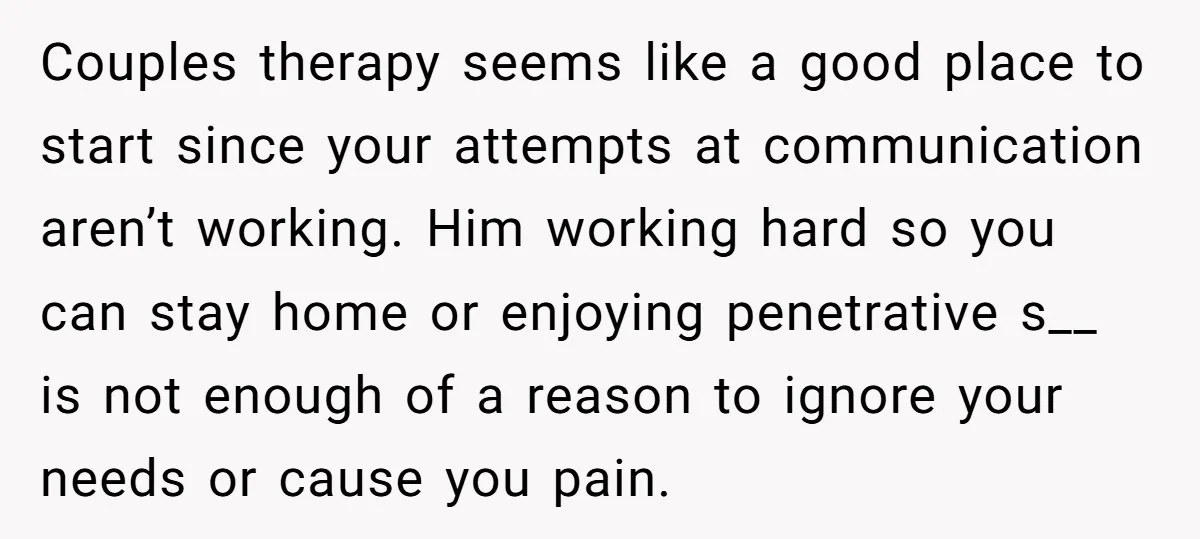 Couples therapy seems like a good place to start since your attempts at communication aren’t working. Him working hard so you can stay home or enjoying penetrative s__ is not...