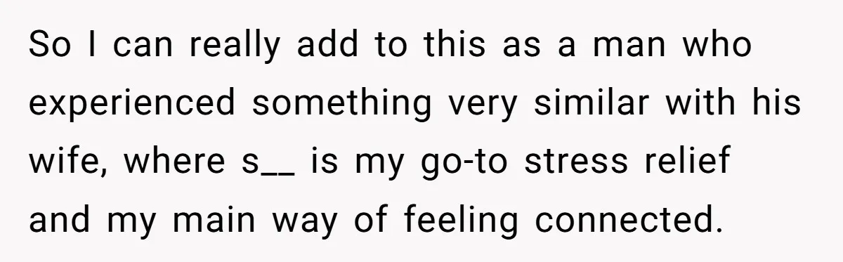 So I can really add to this as a man who experienced something very similar with his wife, where s__ is my go-to stress relief and my main way of...