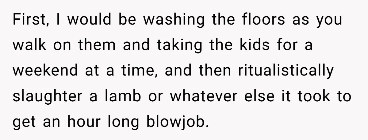 First, I would be washing the floors as you walk on them and taking the kids for a weekend at a time, and then ritualistically slaughter a lamb or whatever...
