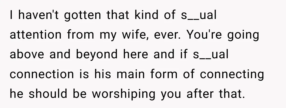 I haven't gotten that kind of s__ual attention from my wife, ever. You're going above and beyond here and if s__ual connection is his main form of connecting he should...