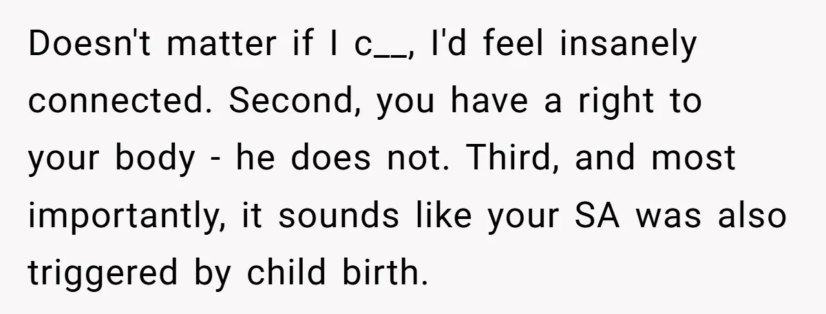 Doesn't matter if I c__, I'd feel insanely connected. Second, you have a right to your body - he does not. Third, and most importantly, it sounds like your SA...