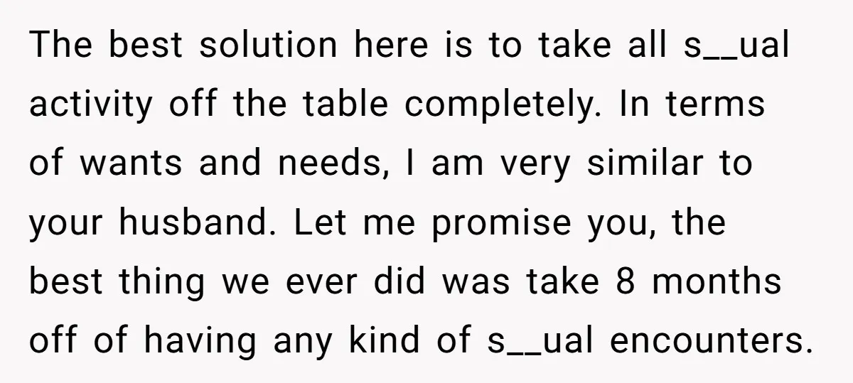 The best solution here is to take all s__ual activity off the table completely. In terms of wants and needs, I am very similar to your husband. Let me promise...
