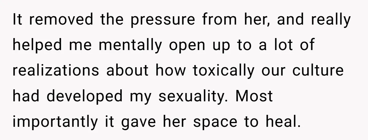 It removed the pressure from her, and really helped me mentally open up to a lot of realizations about how toxically our culture had developed my sexuality. Most importantly it...