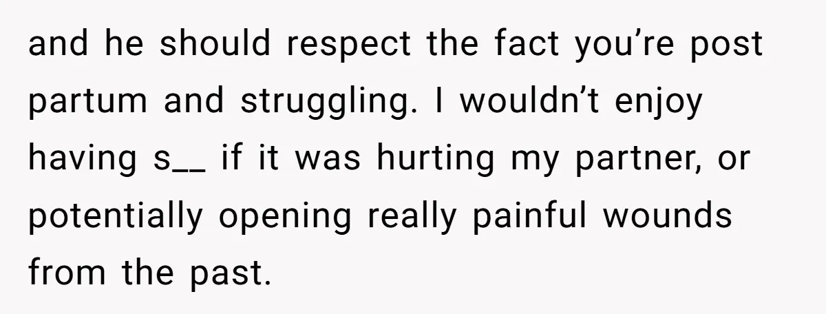 and he should respect the fact you’re post partum and struggling. I wouldn’t enjoy having s__ if it was hurting my partner, or potentially opening really painful wounds from the...