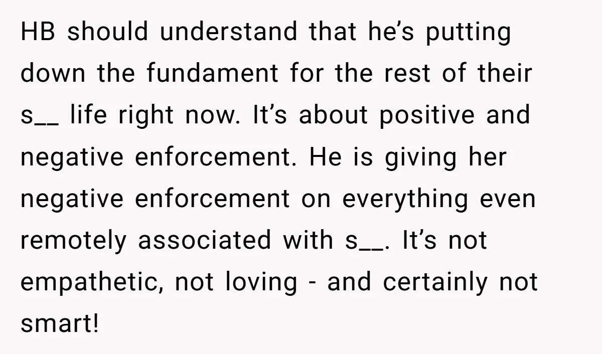 HB should understand that he’s putting down the fundament for the rest of their s__ life right now. It’s about positive and negative enforcement. He is giving her negative enforcement...