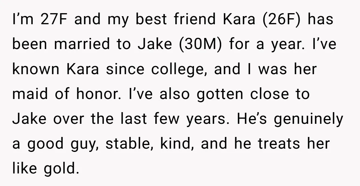 I’m 27F and my best friend Kara (26F) has been married to Jake (30M) for a year. I’ve known Kara since college, and I was her maid of honor. I’ve...