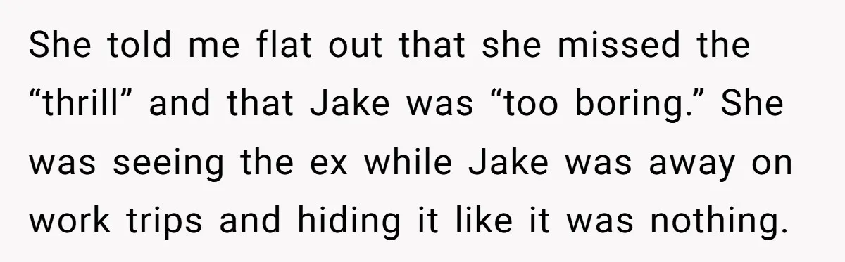 She told me flat out that she missed the “thrill” and that Jake was “too boring.” She was seeing the ex while Jake was away on work trips and hiding...
