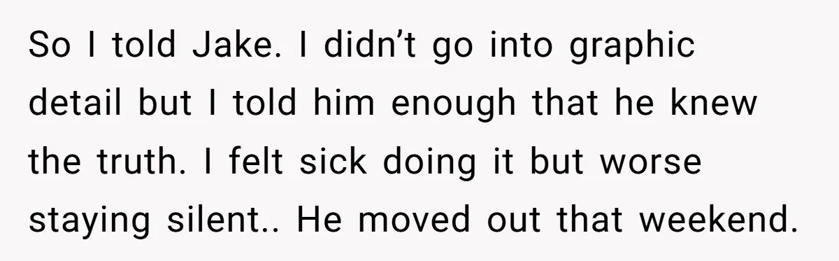 So I told Jake. I didn’t go into graphic detail but I told him enough that he knew the truth. I felt sick doing it but worse staying silent.. He...
