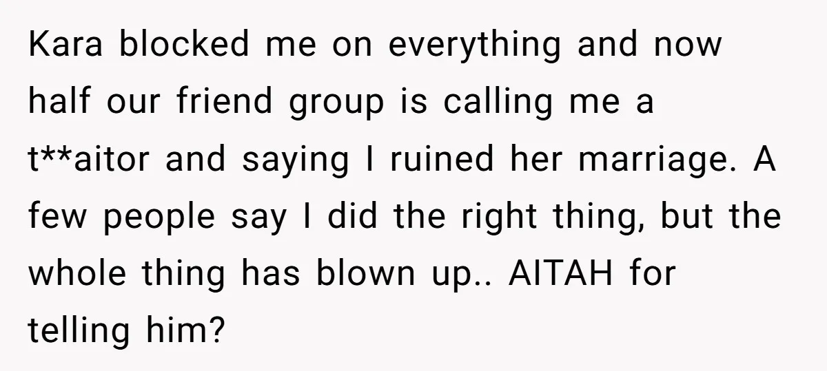 Kara blocked me on everything and now half our friend group is calling me a t**aitor and saying I ruined her marriage. A few people say I did the right...