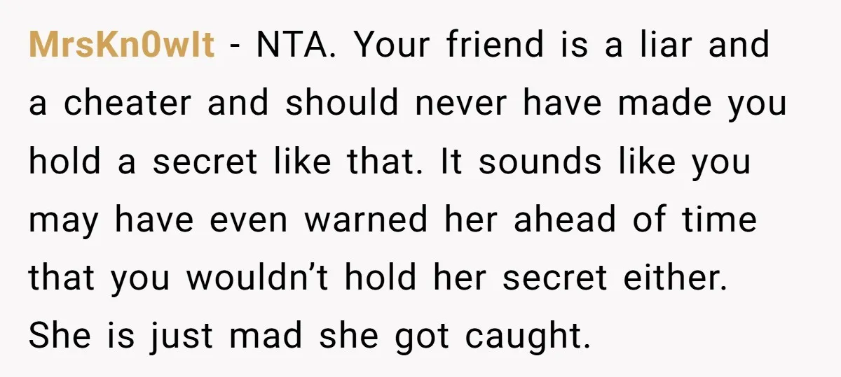 MrsKn0wIt − NTA. Your friend is a liar and a cheater and should never have made you hold a secret like that. It sounds like you may have even warned...