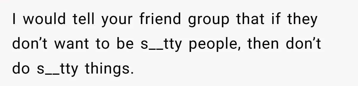 I would tell your friend group that if they don’t want to be s__tty people, then don’t do s__tty things.
