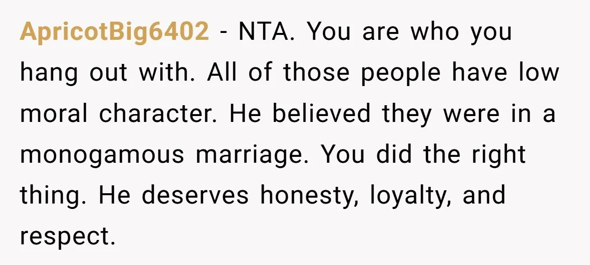 ApricotBig6402 − NTA. You are who you hang out with. All of those people have low moral character. He believed they were in a monogamous marriage. You did the right...