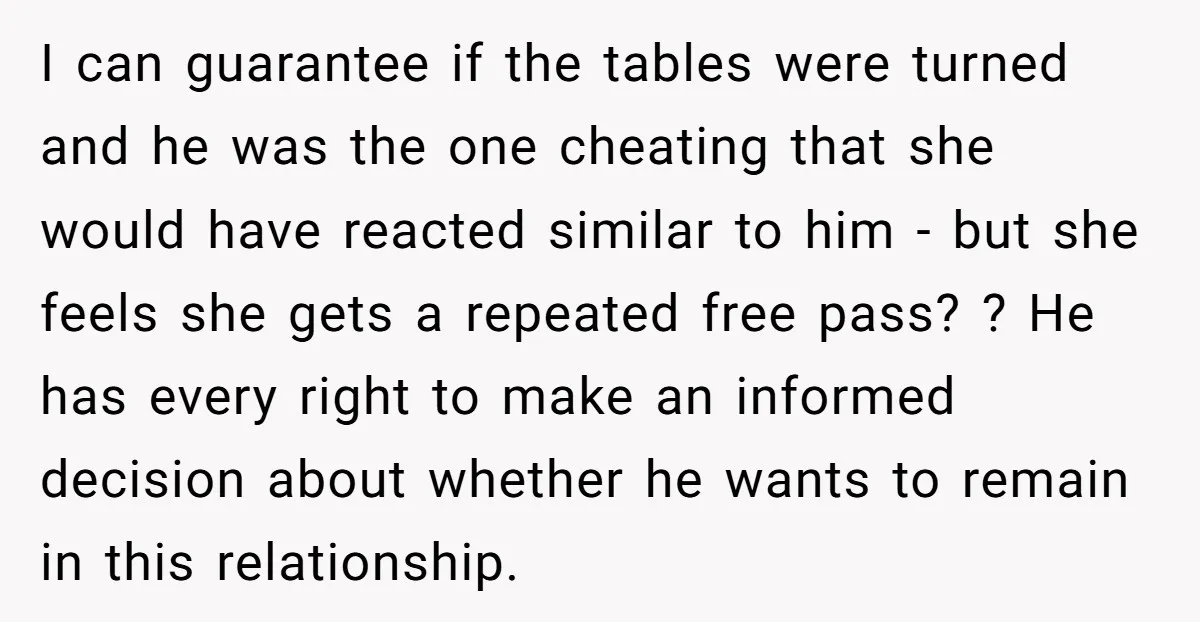 I can guarantee if the tables were turned and he was the one cheating that she would have reacted similar to him - but she feels she gets a repeated...