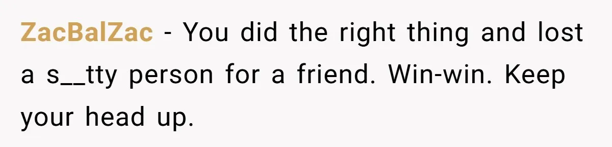 ZacBalZac − You did the right thing and lost a s__tty person for a friend. Win-win. Keep your head up.