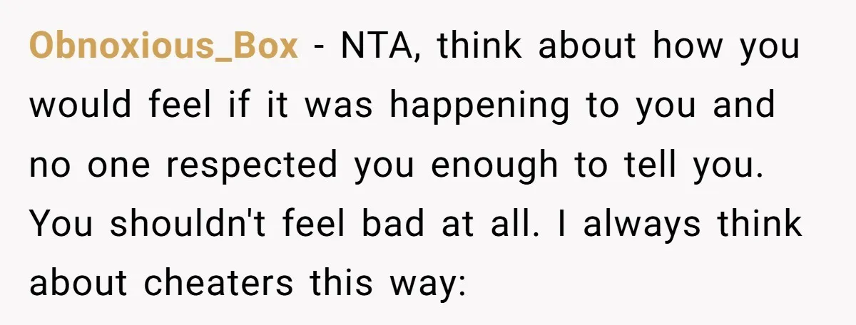Obnoxious_Box − NTA, think about how you would feel if it was happening to you and no one respected you enough to tell you. You shouldn't feel bad at all....