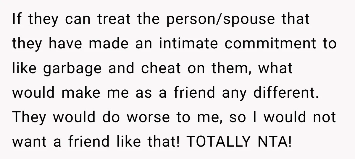If they can treat the person/spouse that they have made an intimate commitment to like garbage and cheat on them, what would make me as a friend any different. They...