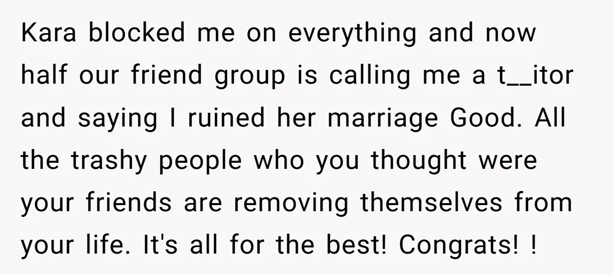Kara blocked me on everything and now half our friend group is calling me a t__itor and saying I ruined her marriage Good. All the trashy people who you thought...