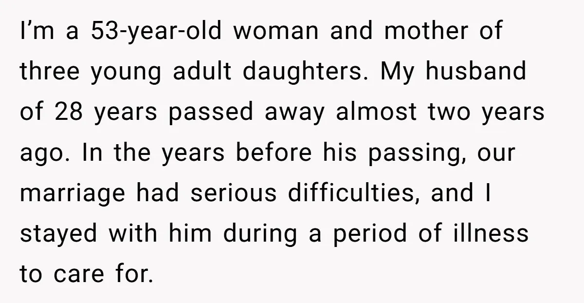 I’m a 53-year-old woman and mother of three young adult daughters. My husband of 28 years passed away almost two years ago. In the years before his passing, our marriage...