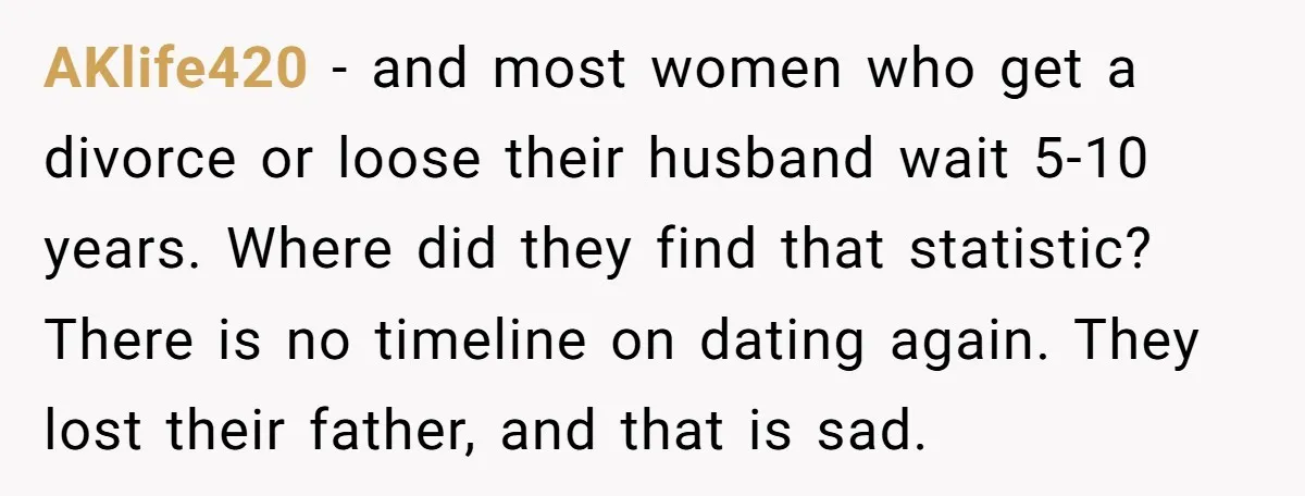 AKlife420 − and most women who get a divorce or loose their husband wait 5-10 years. Where did they find that statistic? There is no timeline on dating again. They...
