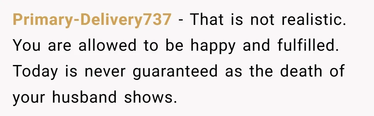 Primary-Delivery737 − That is not realistic. You are allowed to be happy and fulfilled. Today is never guaranteed as the death of your husband shows.