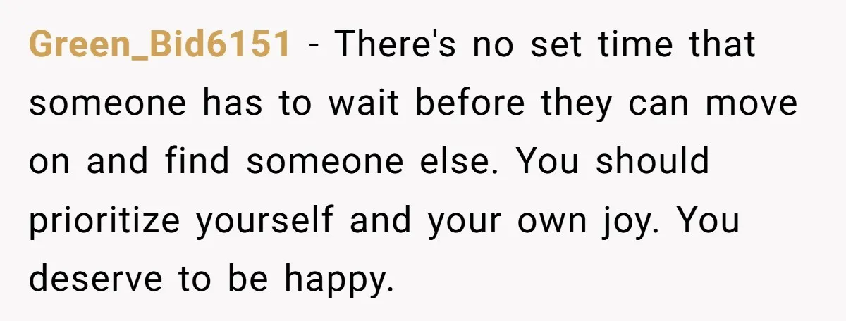Green_Bid6151 − There's no set time that someone has to wait before they can move on and find someone else. You should prioritize yourself and your own joy. You deserve...
