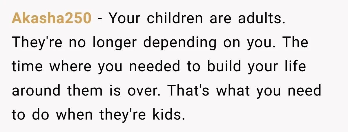 Akasha250 − Your children are adults. They're no longer depending on you. The time where you needed to build your life around them is over. That's what you need to...