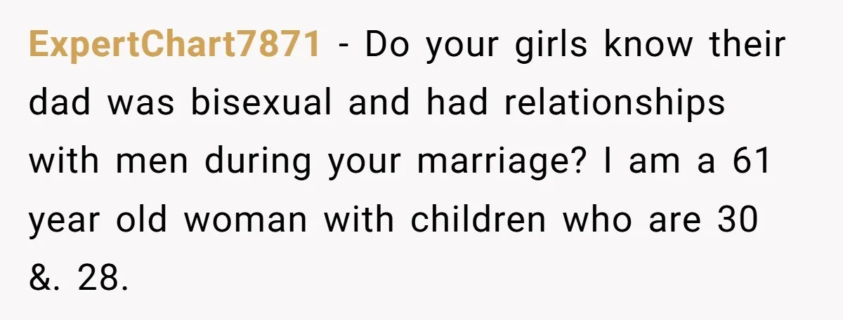 ExpertChart7871 − Do your girls know their dad was bisexual and had relationships with men during your marriage? I am a 61 year old woman with children who are 30...
