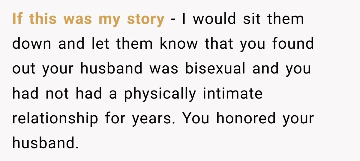 If this was my story - I would sit them down and let them know that you found out your husband was bisexual and you had not had a physically...