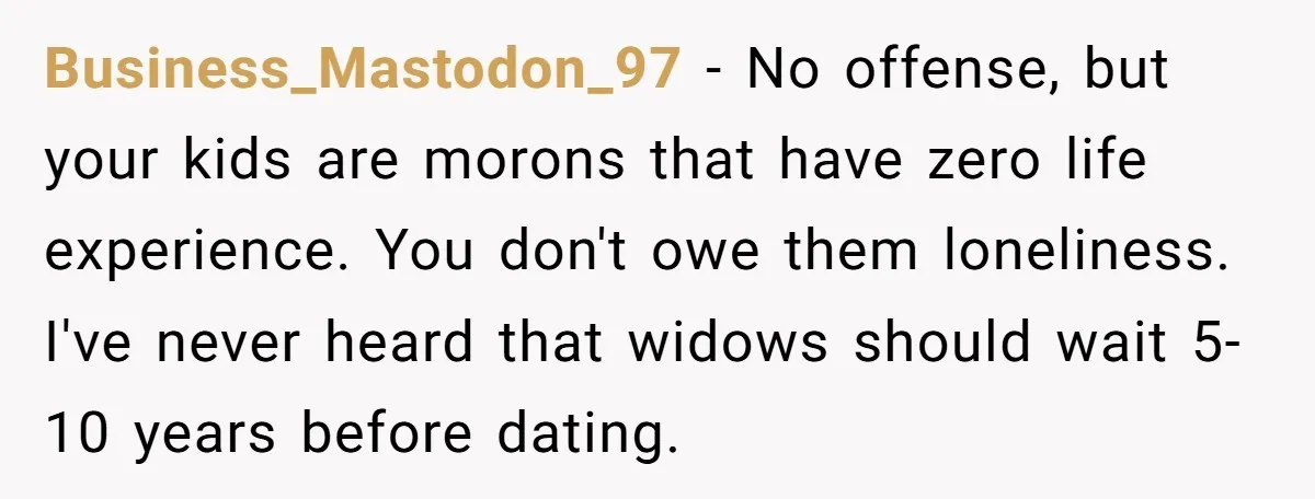 Business_Mastodon_97 − No offense, but your kids are morons that have zero life experience. You don't owe them loneliness. I've never heard that widows should wait 5-10 years before dating.