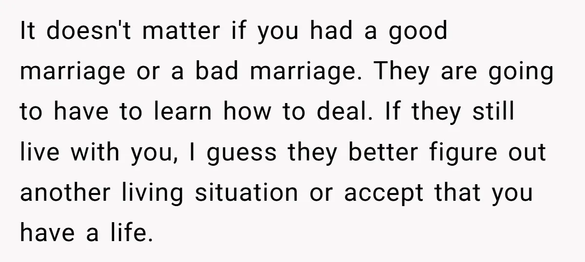 It doesn't matter if you had a good marriage or a bad marriage. They are going to have to learn how to deal. If they still live with you, I...