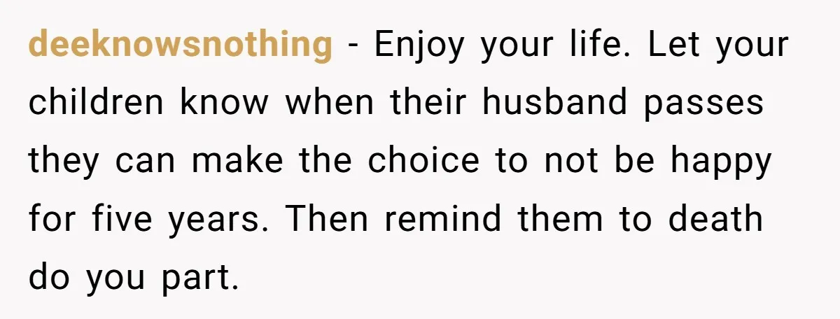 deeknowsnothing − Enjoy your life. Let your children know when their husband passes they can make the choice to not be happy for five years. Then remind them to death...