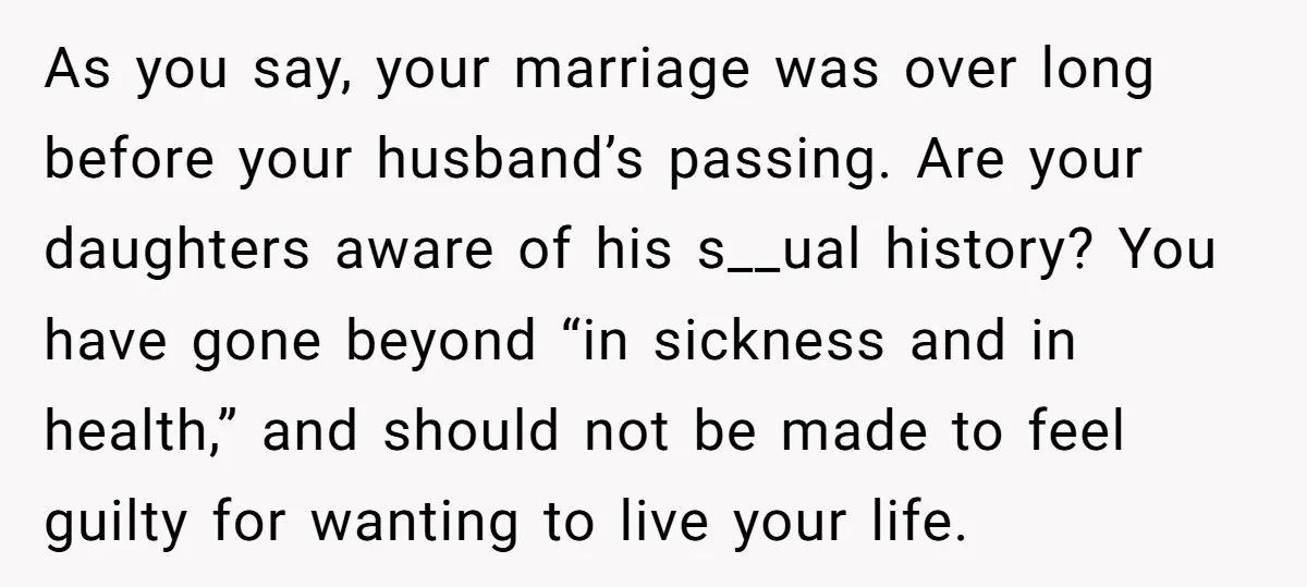 As you say, your marriage was over long before your husband’s passing. Are your daughters aware of his s__ual history? You have gone beyond “in sickness and in health,” and...