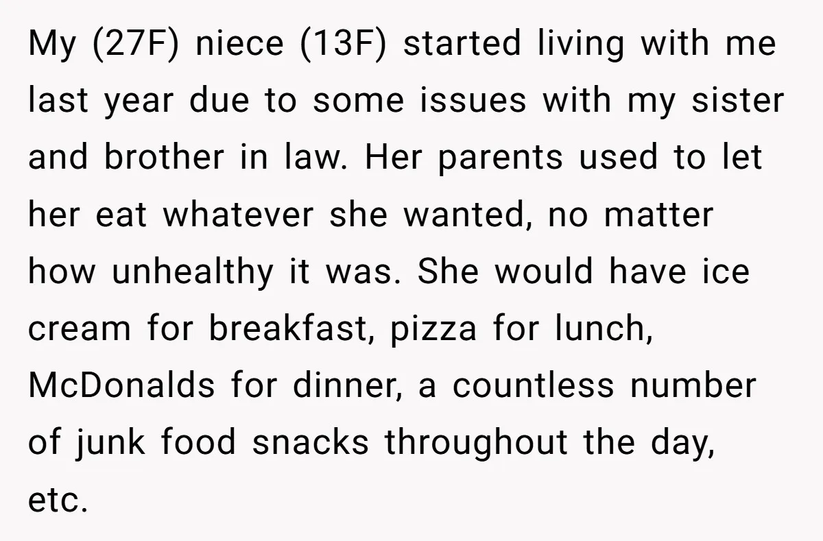 My (27F) niece (13F) started living with me last year due to some issues with my sister and brother in law. Her parents used to let her eat whatever she...