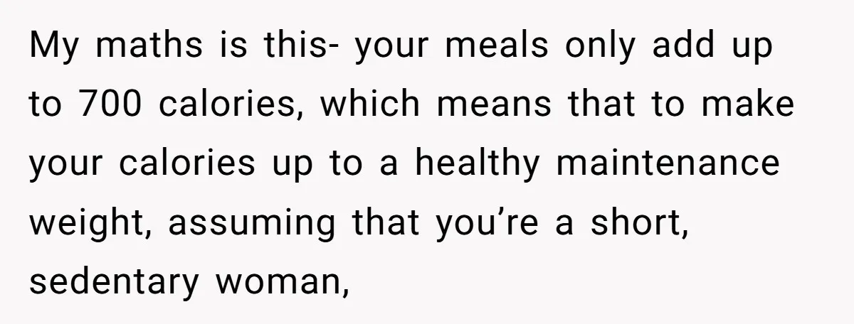 My maths is this- your meals only add up to 700 calories, which means that to make your calories up to a healthy maintenance weight, assuming that you’re a short,...