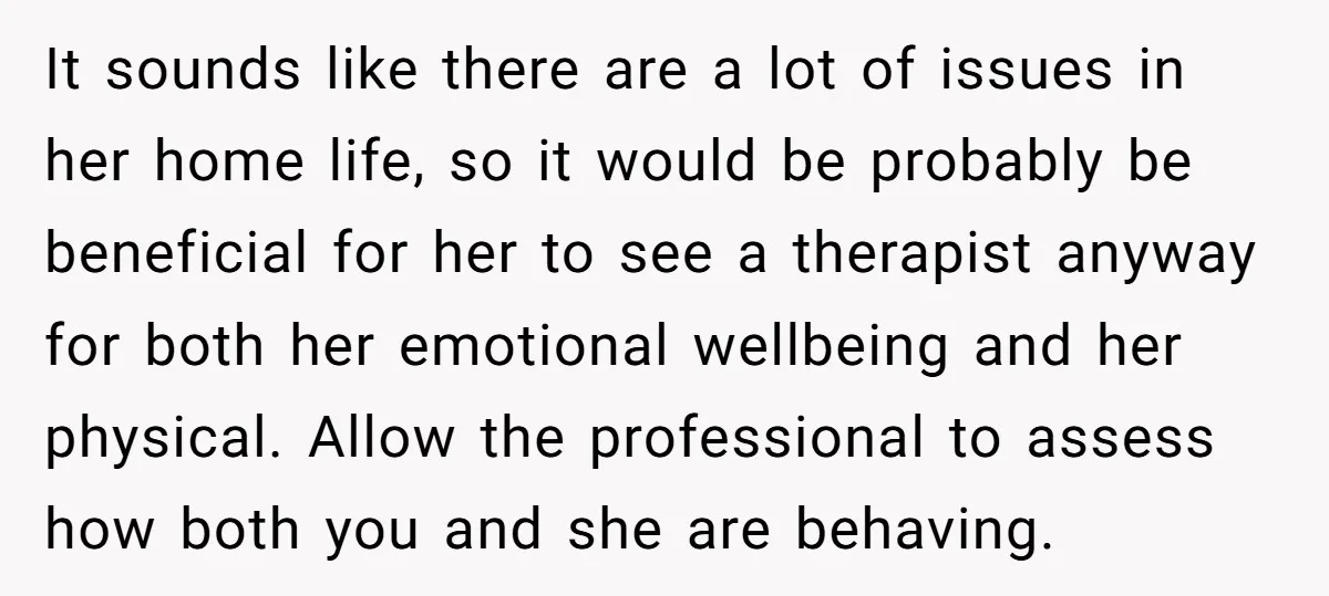 It sounds like there are a lot of issues in her home life, so it would be probably be beneficial for her to see a therapist anyway for both her...