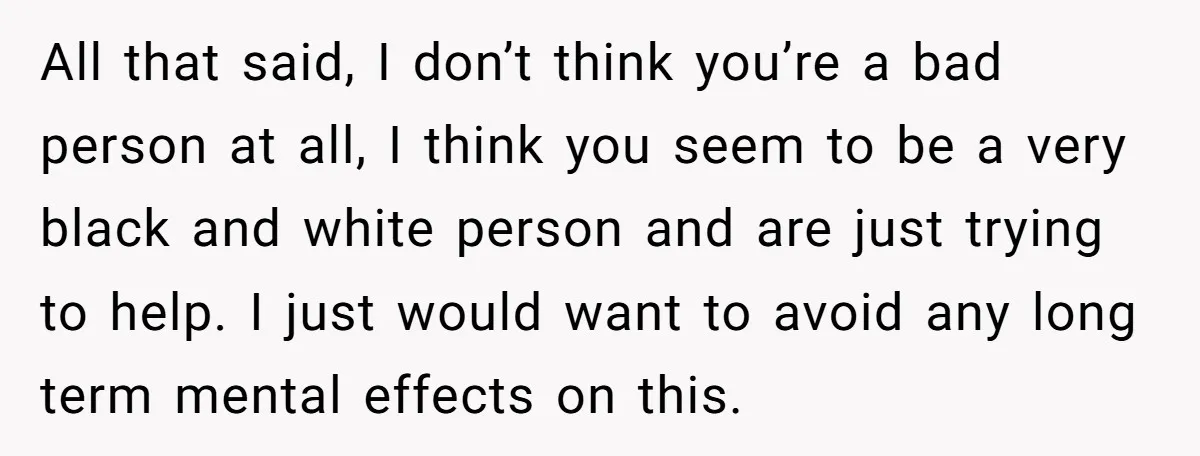All that said, I don’t think you’re a bad person at all, I think you seem to be a very black and white person and are just trying to help....
