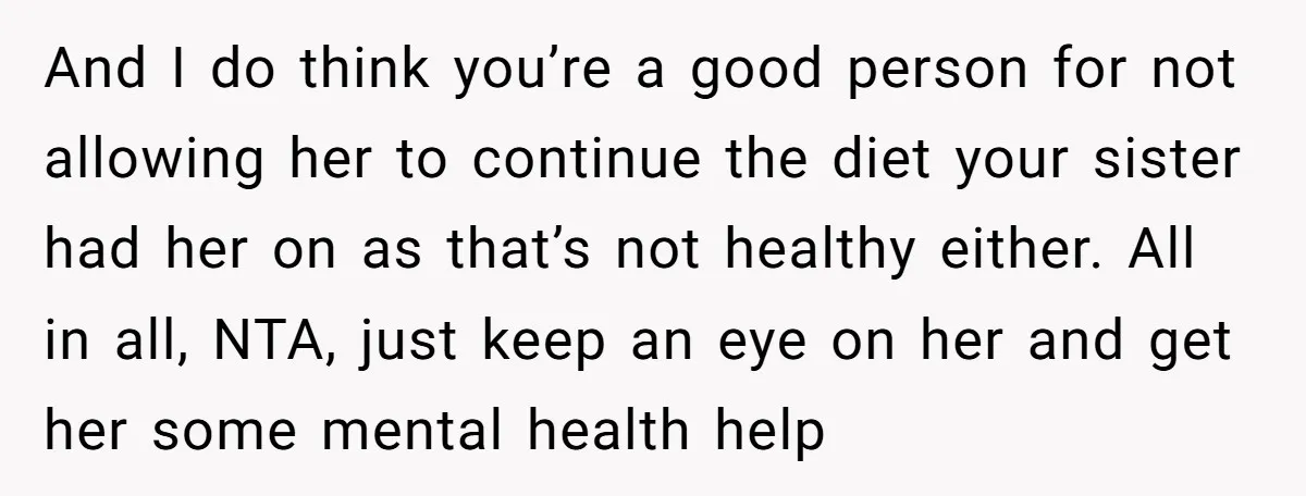 And I do think you’re a good person for not allowing her to continue the diet your sister had her on as that’s not healthy either. All in all, NTA,...