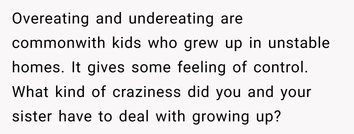 Overeating and undereating are commonwith kids who grew up in unstable homes. It gives some feeling of control. What kind of craziness did you and your sister have to deal...