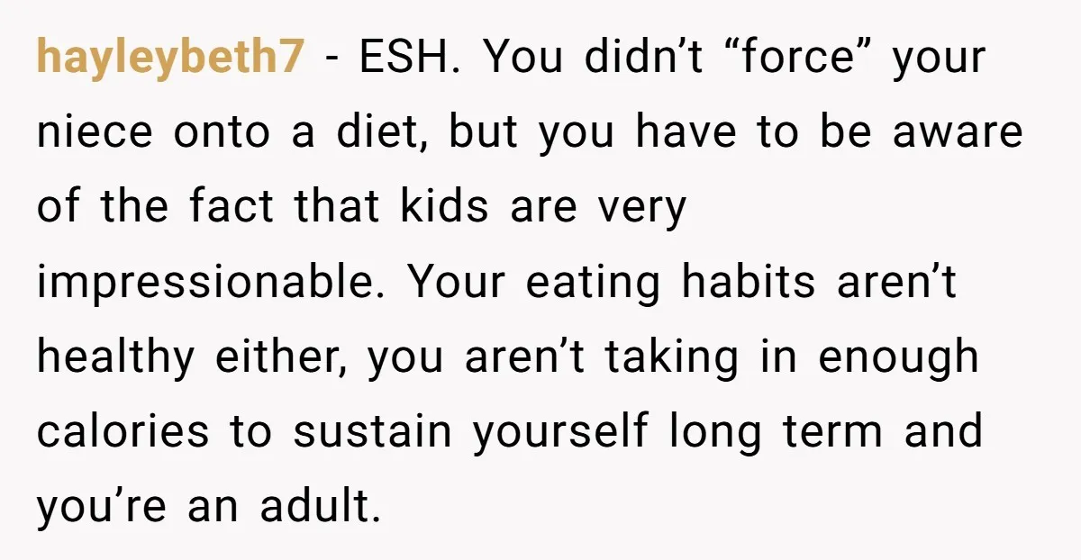 hayleybeth7 − ESH. You didn’t “force” your niece onto a diet, but you have to be aware of the fact that kids are very impressionable. Your eating habits aren’t healthy...