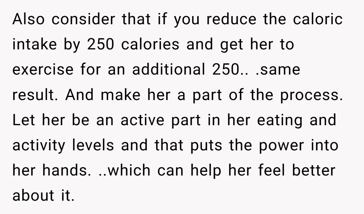 Also consider that if you reduce the caloric intake by 250 calories and get her to exercise for an additional 250.. .same result. And make her a part of the...