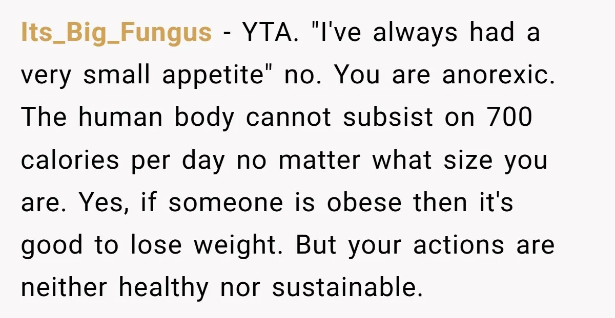 Its_Big_Fungus − YTA. "I've always had a very small appetite" no. You are anorexic. The human body cannot subsist on 700 calories per day no matter what size you are....