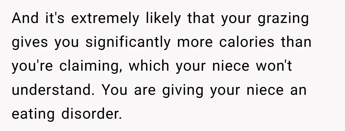 And it's extremely likely that your grazing gives you significantly more calories than you're claiming, which your niece won't understand. You are giving your niece an eating disorder.