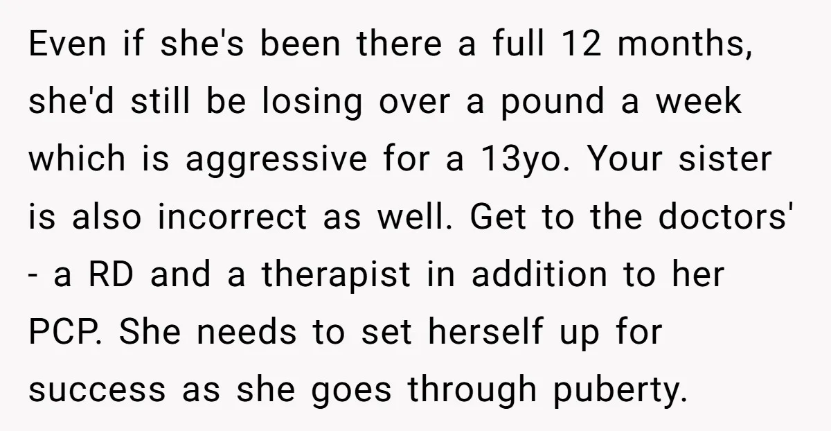 Even if she's been there a full 12 months, she'd still be losing over a pound a week which is aggressive for a 13yo. Your sister is also incorrect as...