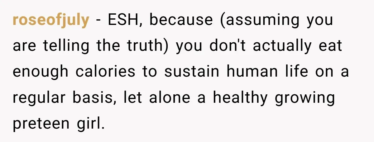 roseofjuly − ESH, because (assuming you are telling the truth) you don't actually eat enough calories to sustain human life on a regular basis, let alone a healthy growing preteen...